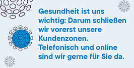Blauer Text in deutscher Sprache auf hellem Hintergrund mit kreisförmigen Mustern lautet: „Gesundheit ist uns wichtig: Darum schließen wir vorerst unsere Kundenzonen. Telefonisch und online sind wir gerne für Sie da.“.